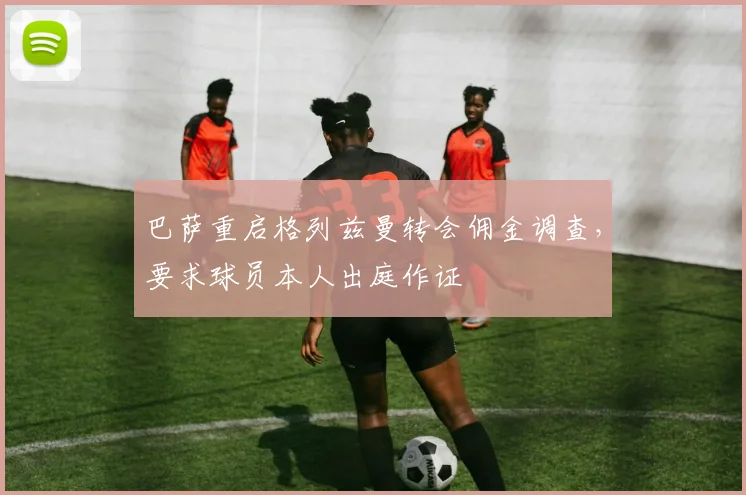 巴萨重启格列兹曼转会佣金调查，要求球员本人出庭作证