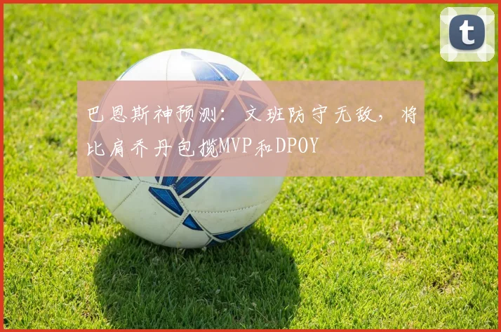 巴恩斯神预测：文班防守无敌，将比肩乔丹包揽MVP和DPOY