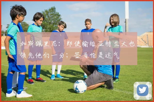 加斯佩里尼：即使输给亚特兰大也领先他们一分；签马伦是运气