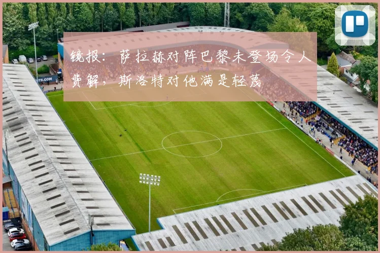 镜报：萨拉赫对阵巴黎未登场令人费解，斯洛特对他满是轻蔑