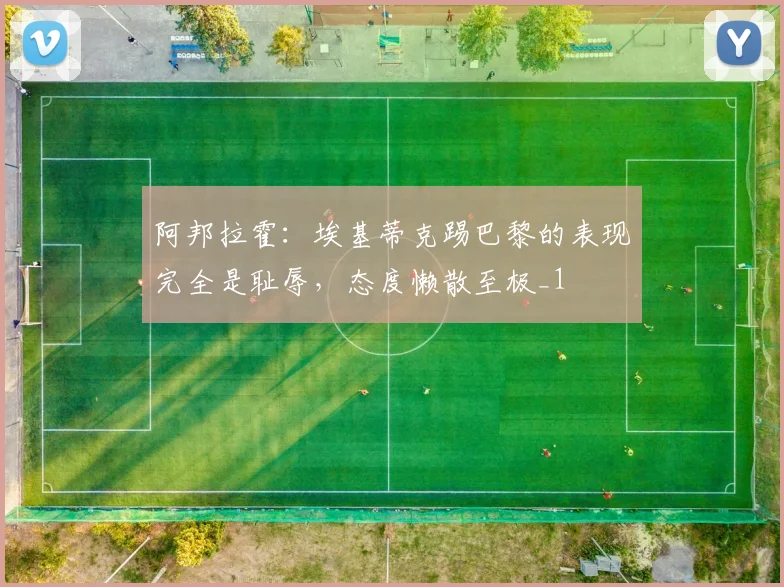 阿邦拉霍：埃基蒂克踢巴黎的表现完全是耻辱，态度懒散至极_1